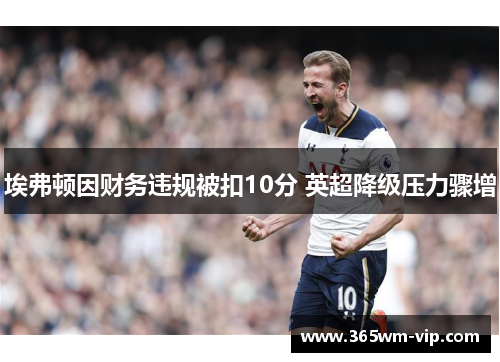 埃弗顿因财务违规被扣10分 英超降级压力骤增 埃弗顿因财务违规被扣10分 英超降级压力骤增