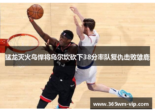 猛龙灭火鸟悍将乌尔坎砍下38分率队复仇击败雄鹿