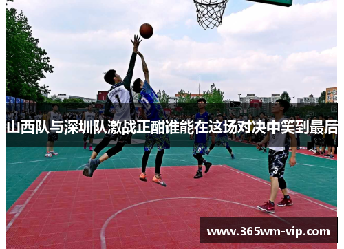 山西队与深圳队激战正酣谁能在这场对决中笑到最后 山西队与深圳队激战正酣谁能在这场对决中笑到最后